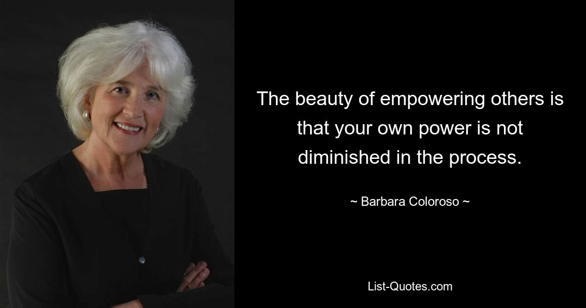 The beauty of empowering others is that your own power is not diminished in the process. — © Barbara Coloroso