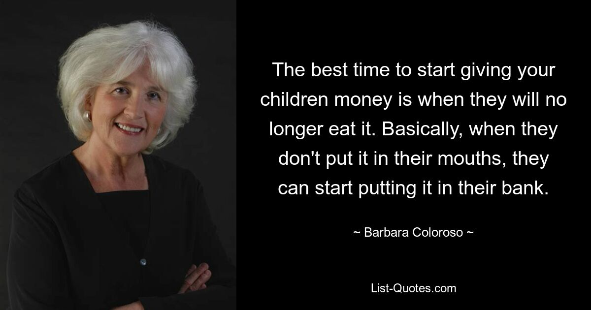 The best time to start giving your children money is when they will no longer eat it. Basically, when they don't put it in their mouths, they can start putting it in their bank. — © Barbara Coloroso