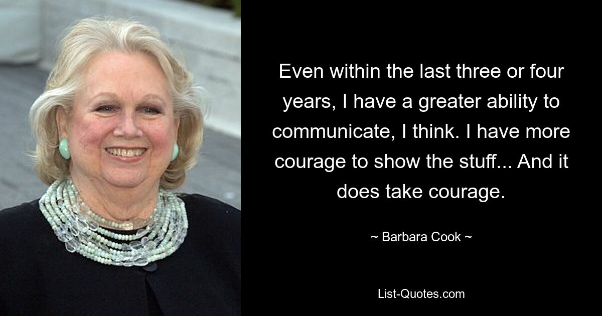 Even within the last three or four years, I have a greater ability to communicate, I think. I have more courage to show the stuff... And it does take courage. — © Barbara Cook