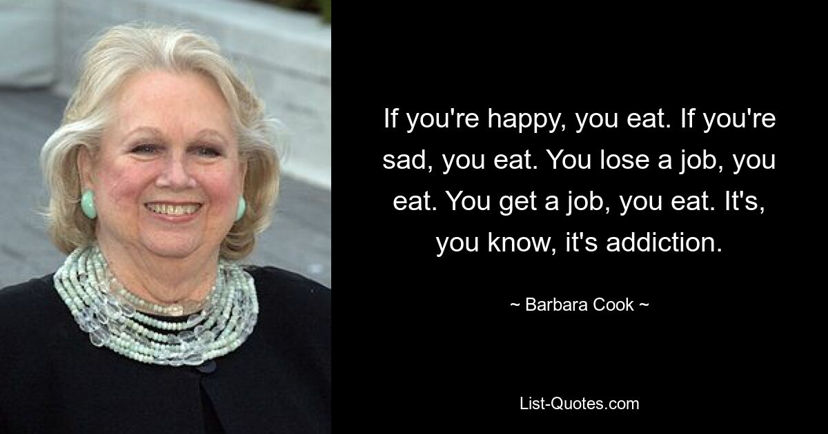 Wenn du glücklich bist, isst du. Wenn du traurig bist, isst du. Du verlierst einen Job, du isst. Du bekommst einen Job, du isst. Es ist, wissen Sie, es ist Sucht. — © Barbara Cook