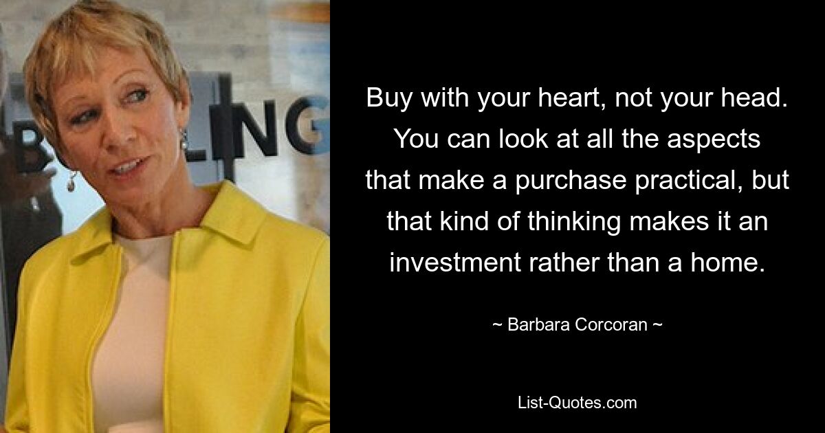 Buy with your heart, not your head. You can look at all the aspects that make a purchase practical, but that kind of thinking makes it an investment rather than a home. — © Barbara Corcoran