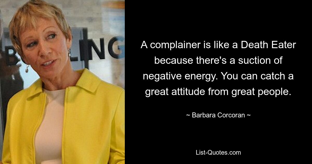 A complainer is like a Death Eater because there's a suction of negative energy. You can catch a great attitude from great people. — © Barbara Corcoran