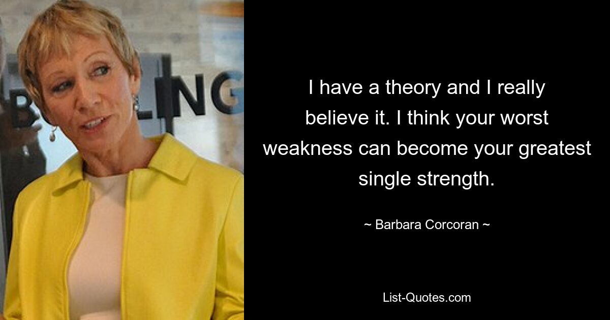 I have a theory and I really believe it. I think your worst weakness can become your greatest single strength. — © Barbara Corcoran