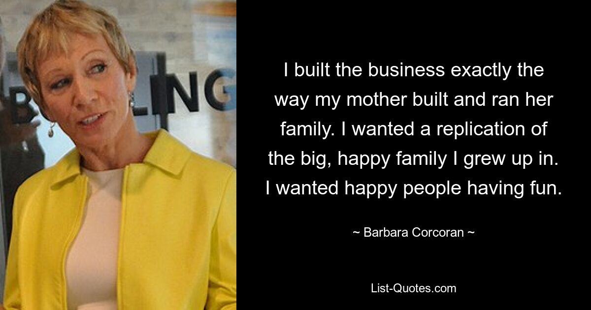 I built the business exactly the way my mother built and ran her family. I wanted a replication of the big, happy family I grew up in. I wanted happy people having fun. — © Barbara Corcoran