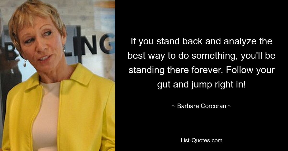 If you stand back and analyze the best way to do something, you'll be standing there forever. Follow your gut and jump right in! — © Barbara Corcoran