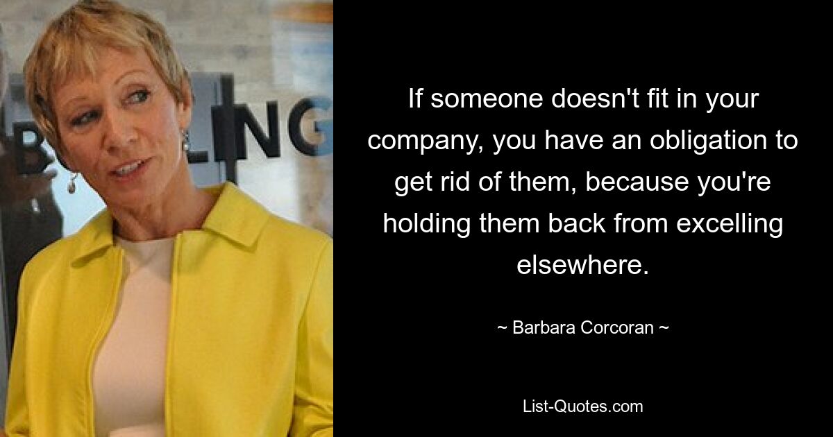 If someone doesn't fit in your company, you have an obligation to get rid of them, because you're holding them back from excelling elsewhere. — © Barbara Corcoran