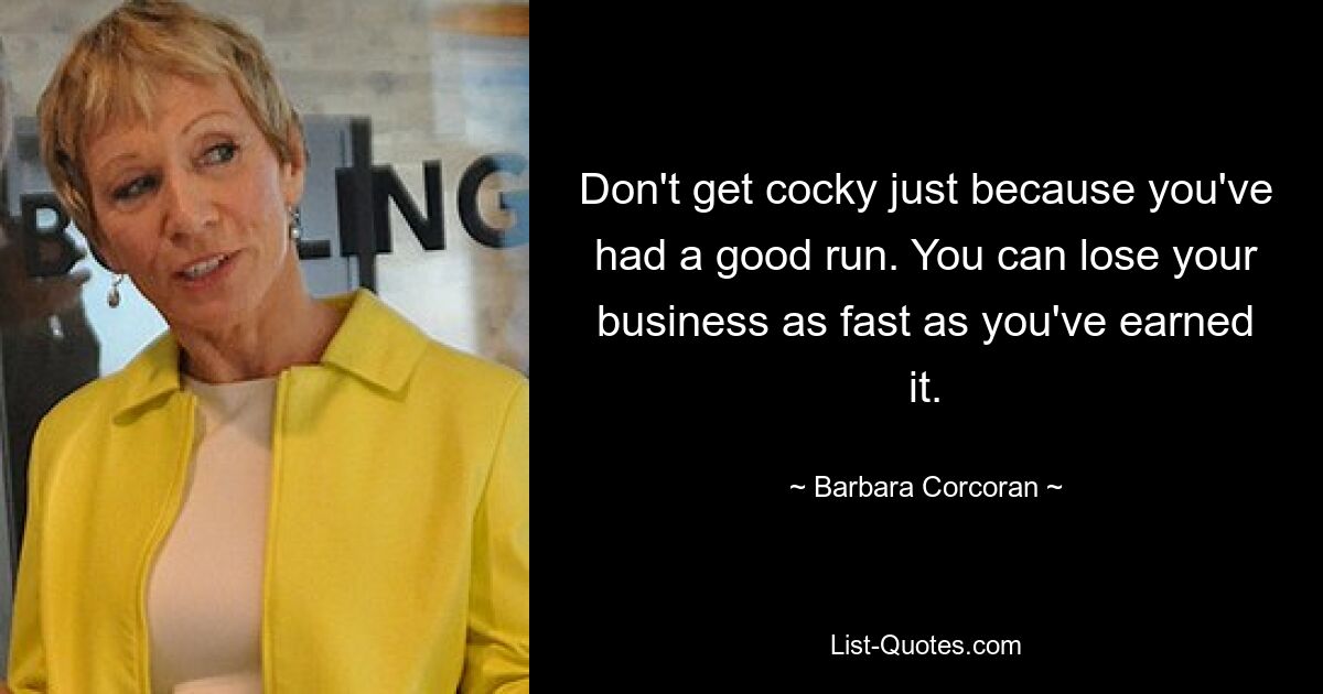 Don't get cocky just because you've had a good run. You can lose your business as fast as you've earned it. — © Barbara Corcoran