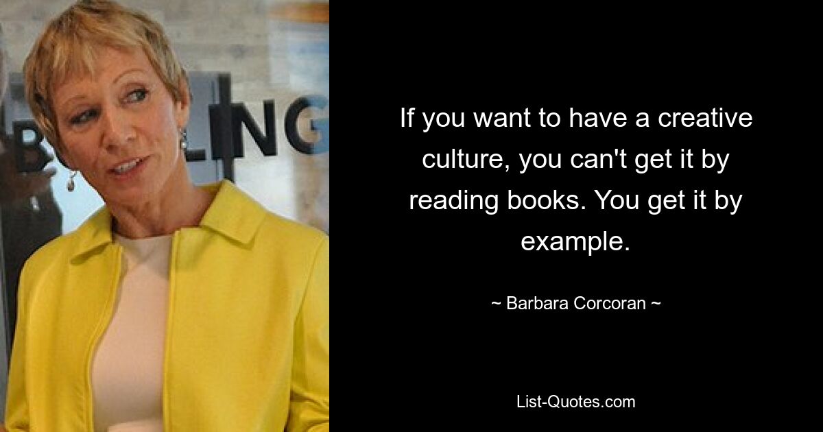 If you want to have a creative culture, you can't get it by reading books. You get it by example. — © Barbara Corcoran