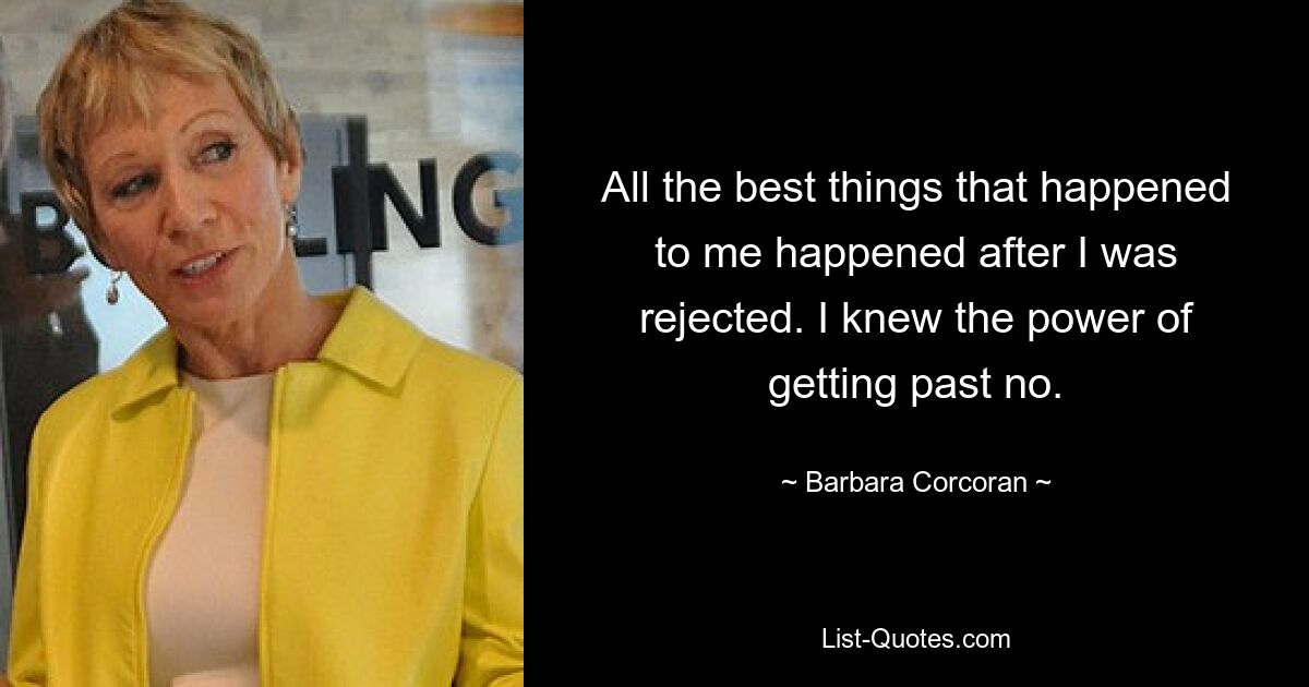 All the best things that happened to me happened after I was rejected. I knew the power of getting past no. — © Barbara Corcoran