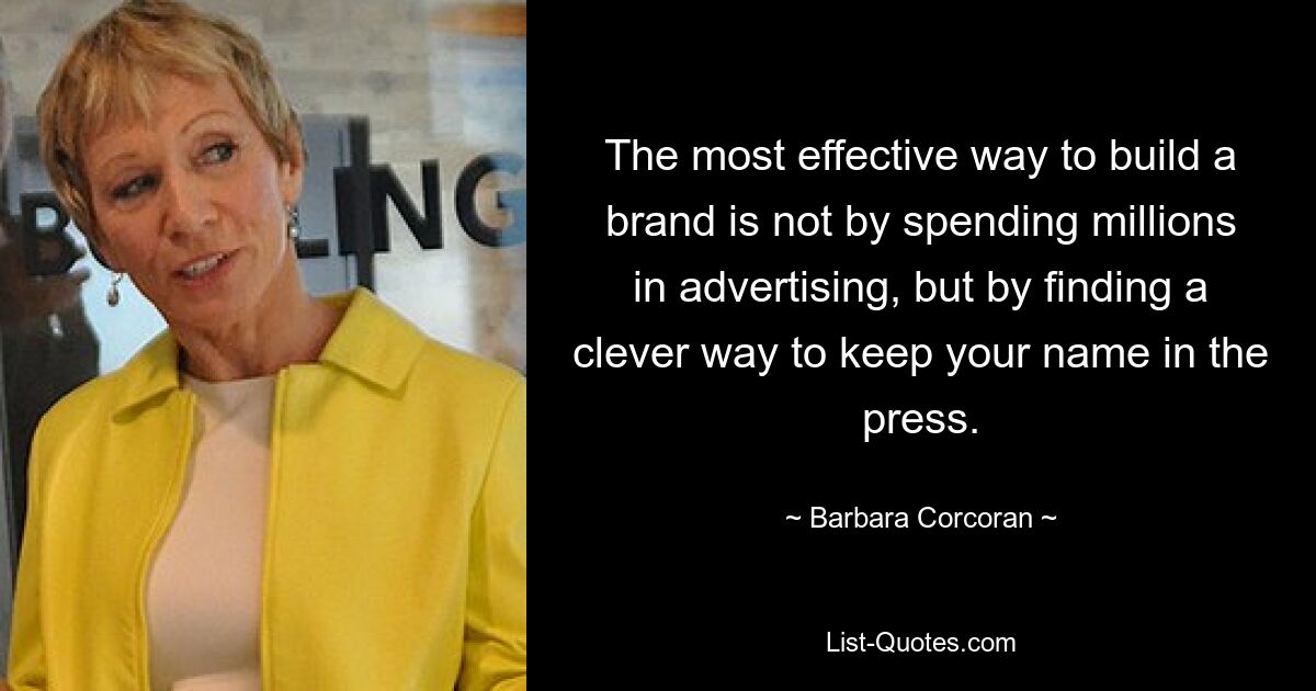 The most effective way to build a brand is not by spending millions in advertising, but by finding a clever way to keep your name in the press. — © Barbara Corcoran