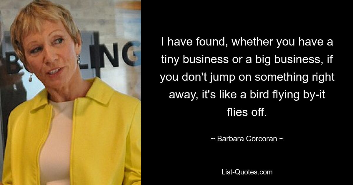 I have found, whether you have a tiny business or a big business, if you don't jump on something right away, it's like a bird flying by-it flies off. — © Barbara Corcoran