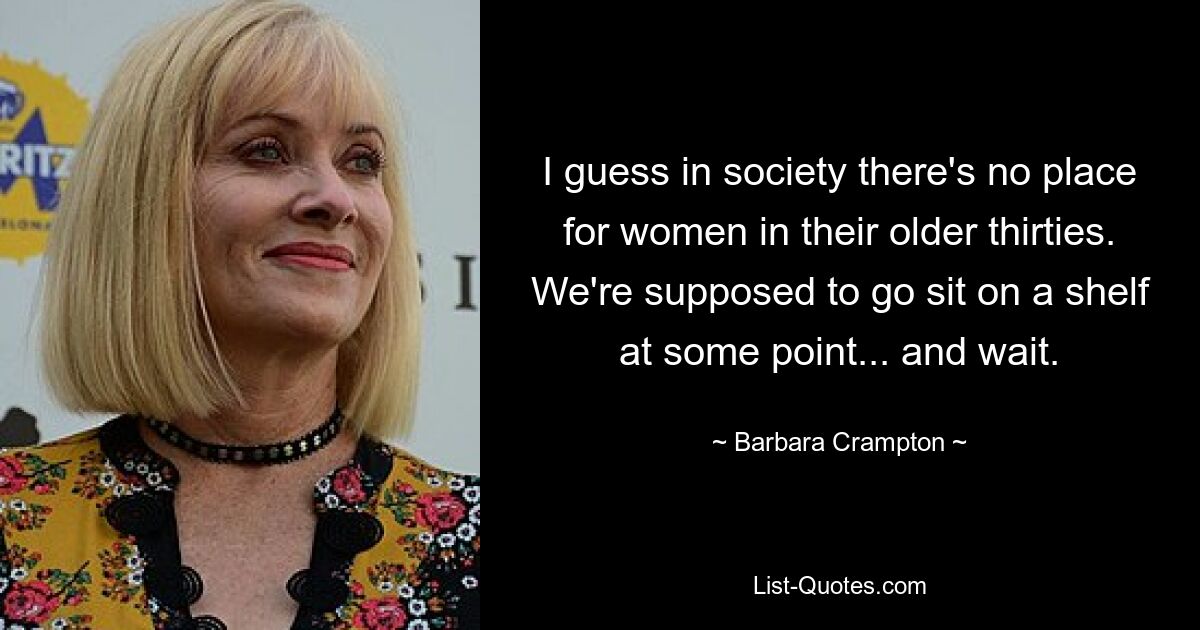 I guess in society there's no place for women in their older thirties. We're supposed to go sit on a shelf at some point... and wait. — © Barbara Crampton