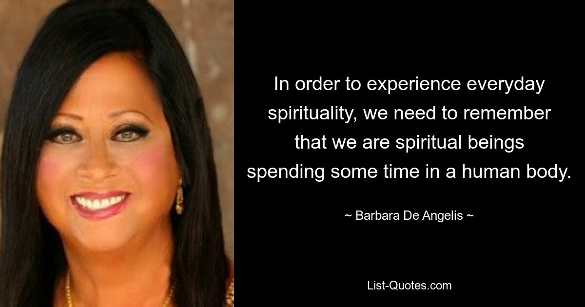 In order to experience everyday spirituality, we need to remember that we are spiritual beings spending some time in a human body. — © Barbara De Angelis