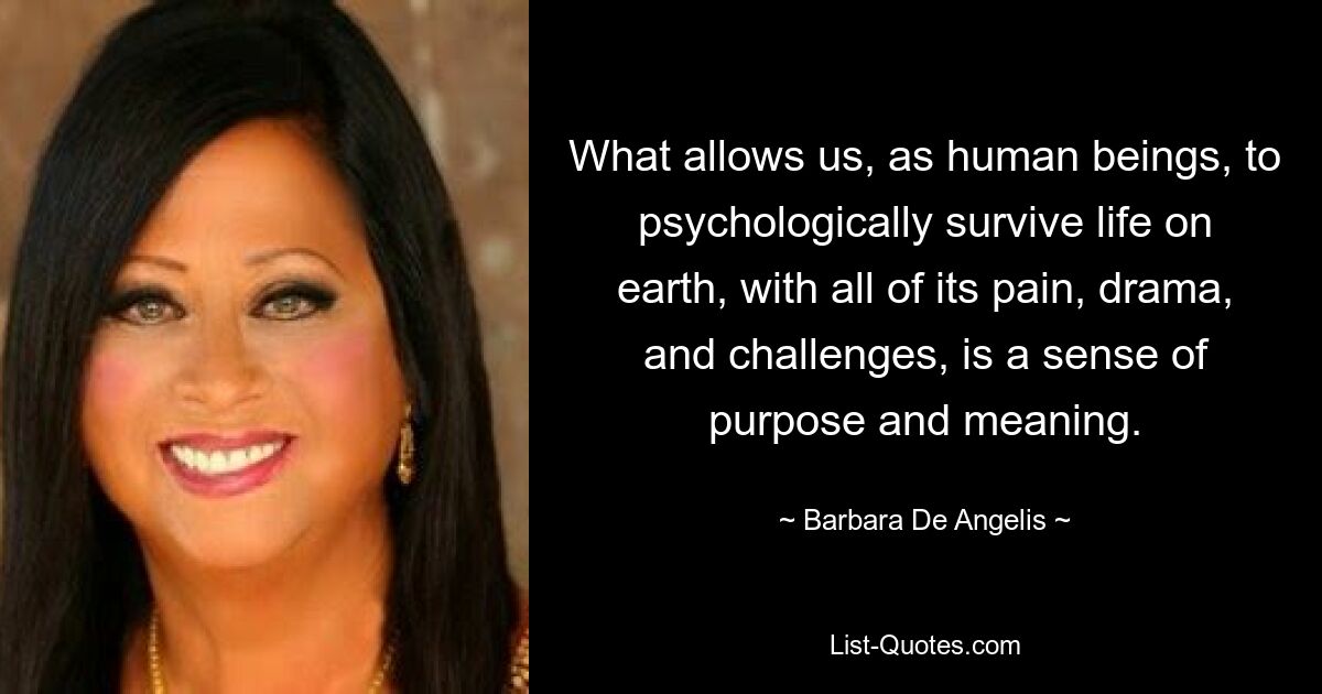 What allows us, as human beings, to psychologically survive life on earth, with all of its pain, drama, and challenges, is a sense of purpose and meaning. — © Barbara De Angelis