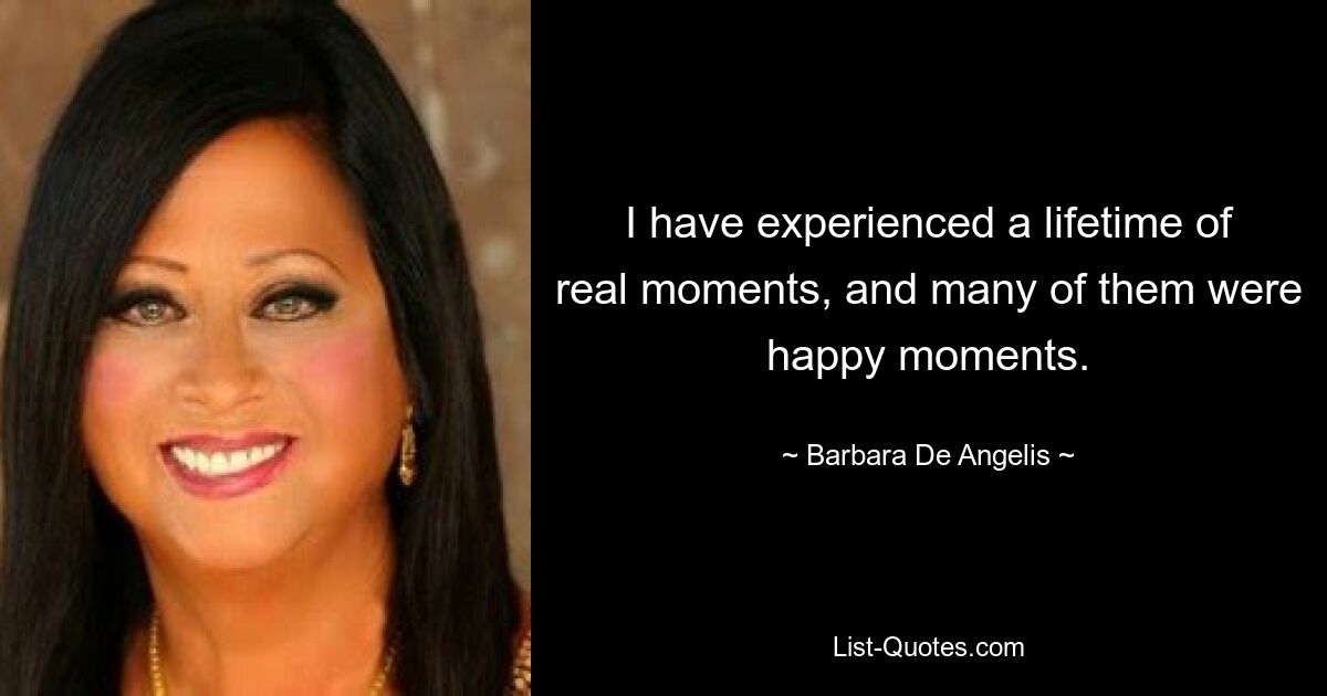 I have experienced a lifetime of real moments, and many of them were happy moments. — © Barbara De Angelis