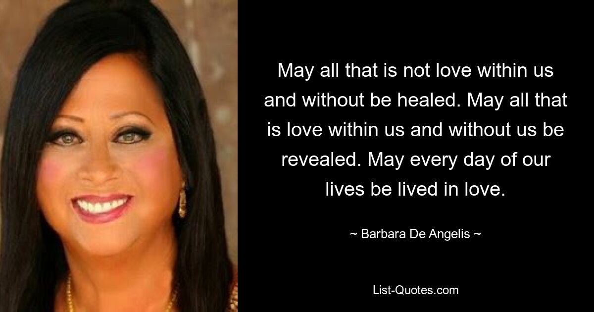 May all that is not love within us and without be healed. May all that is love within us and without us be revealed. May every day of our lives be lived in love. — © Barbara De Angelis