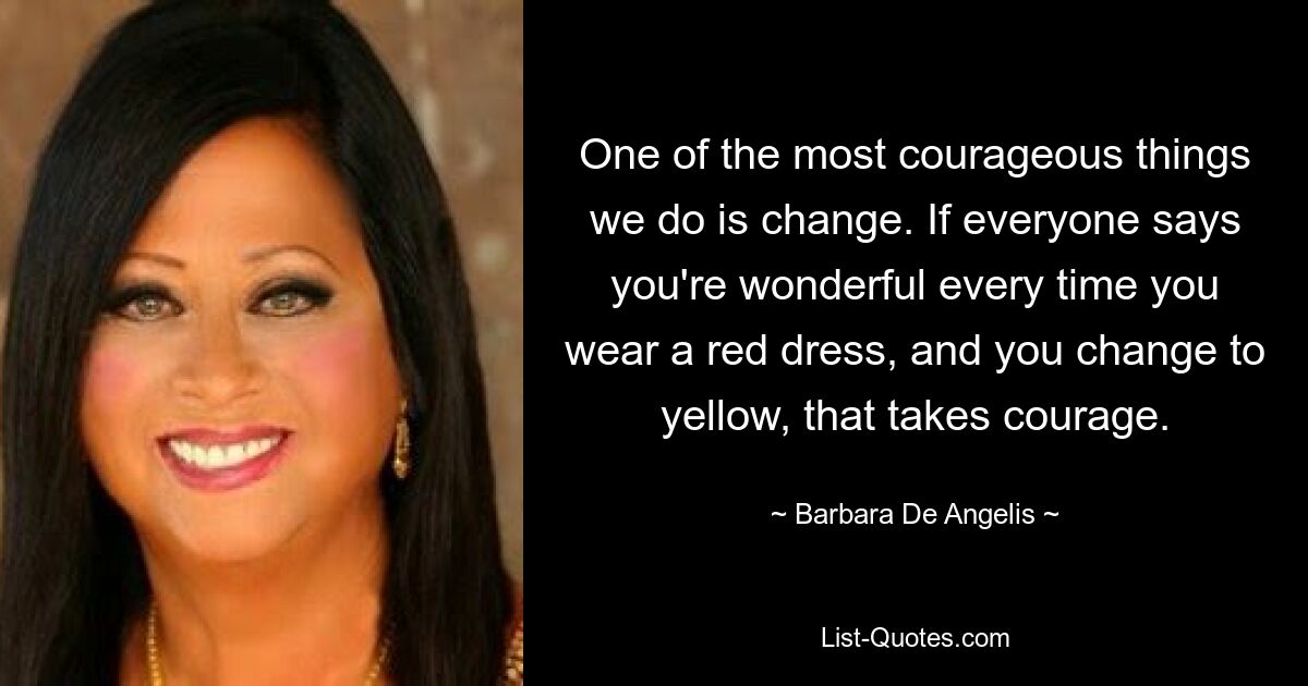 One of the most courageous things we do is change. If everyone says you're wonderful every time you wear a red dress, and you change to yellow, that takes courage. — © Barbara De Angelis