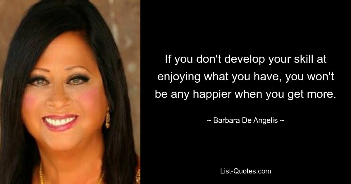 If you don't develop your skill at enjoying what you have, you won't be any happier when you get more. — © Barbara De Angelis