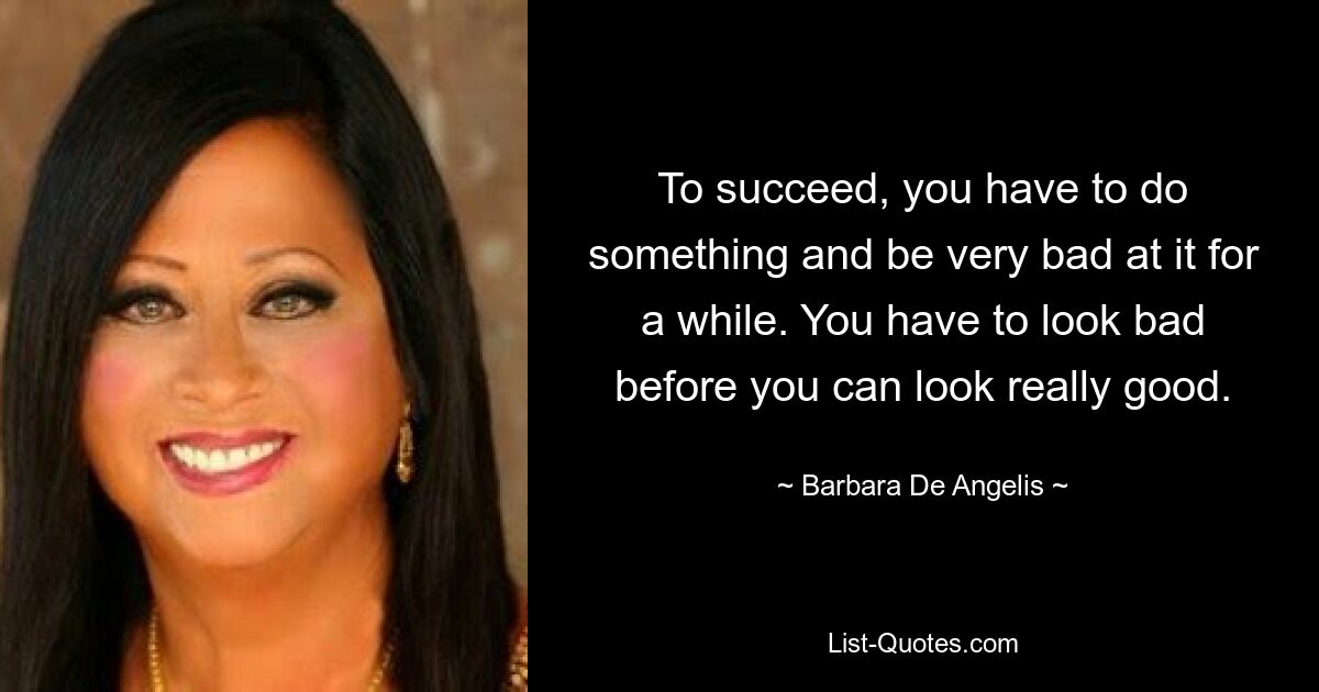 To succeed, you have to do something and be very bad at it for a while. You have to look bad before you can look really good. — © Barbara De Angelis