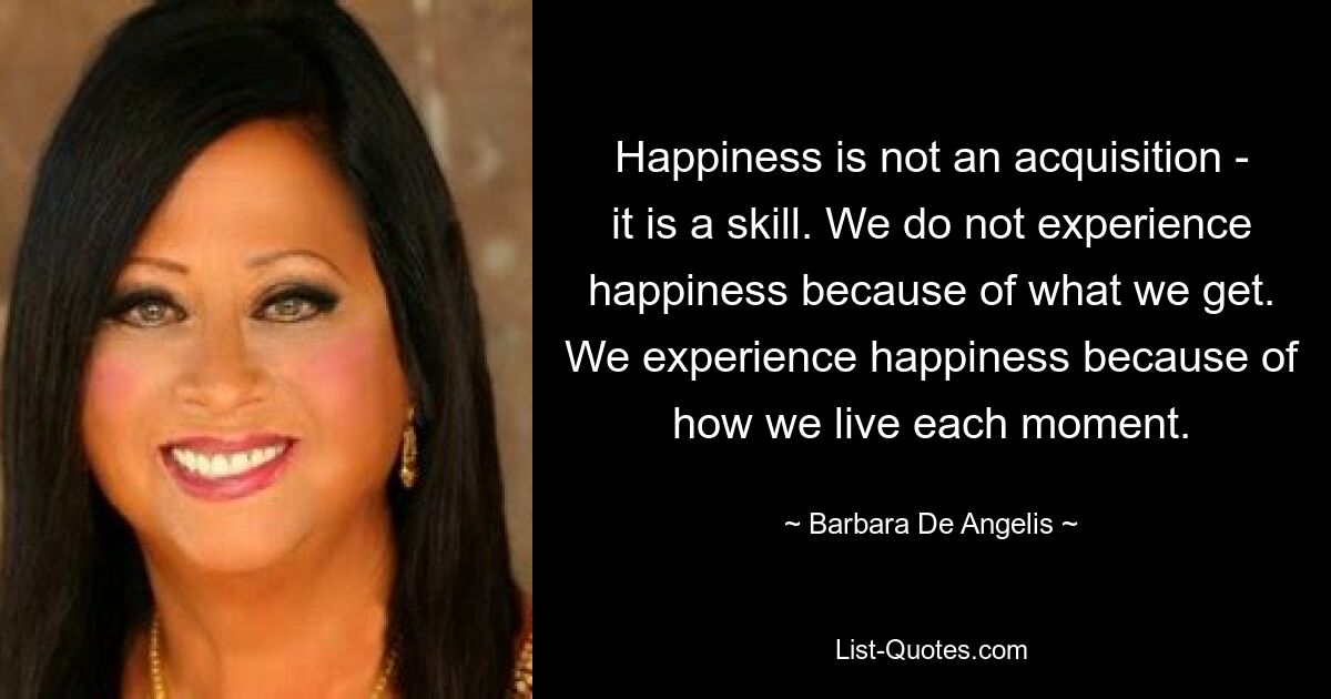 Happiness is not an acquisition - it is a skill. We do not experience happiness because of what we get. We experience happiness because of how we live each moment. — © Barbara De Angelis