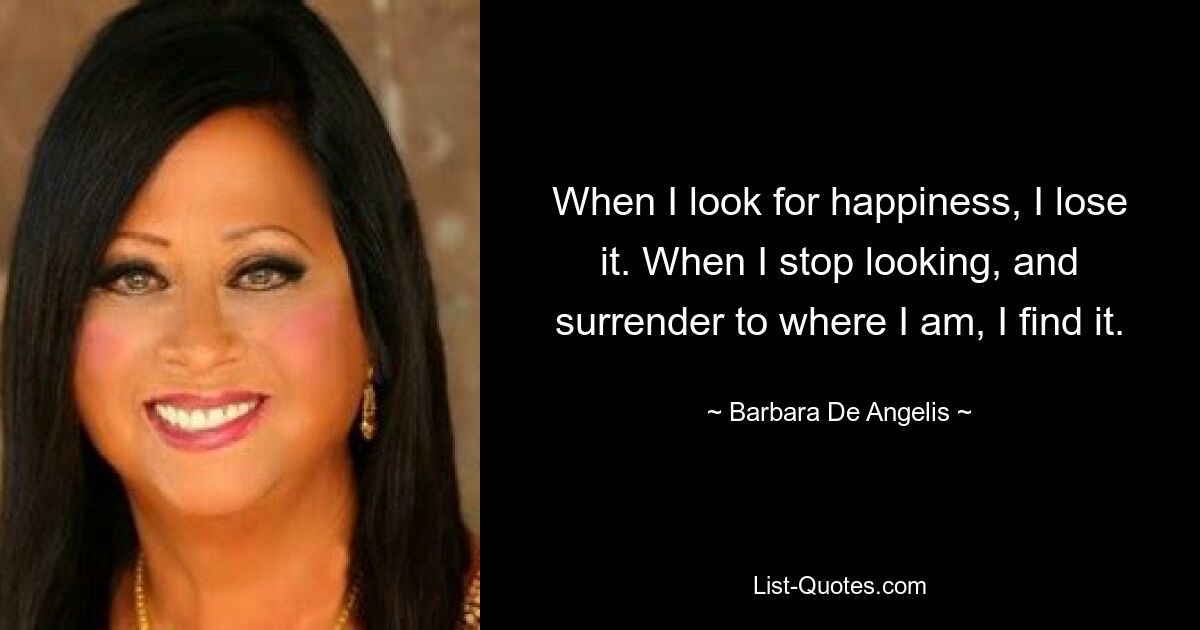 When I look for happiness, I lose it. When I stop looking, and surrender to where I am, I find it. — © Barbara De Angelis