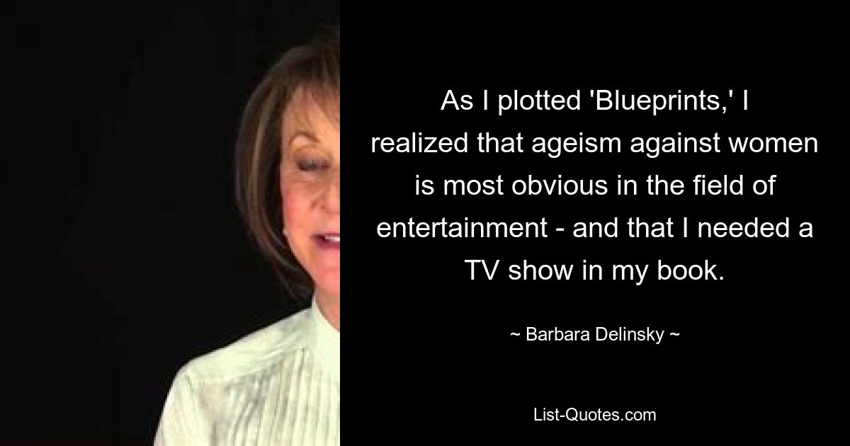 As I plotted 'Blueprints,' I realized that ageism against women is most obvious in the field of entertainment - and that I needed a TV show in my book. — © Barbara Delinsky