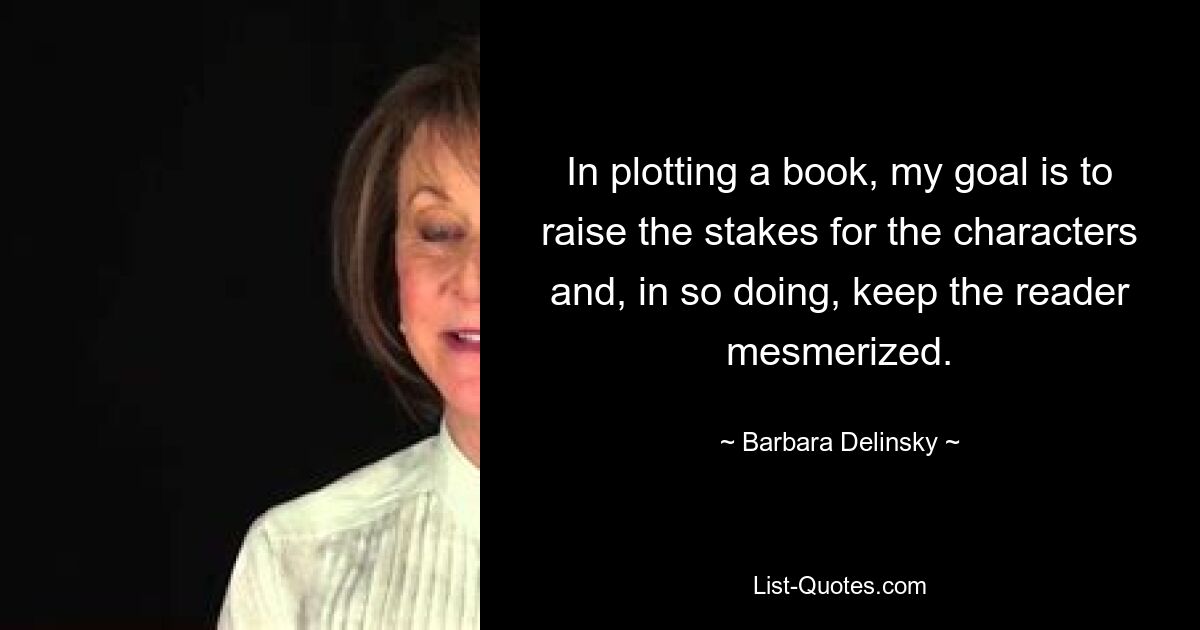 In plotting a book, my goal is to raise the stakes for the characters and, in so doing, keep the reader mesmerized. — © Barbara Delinsky