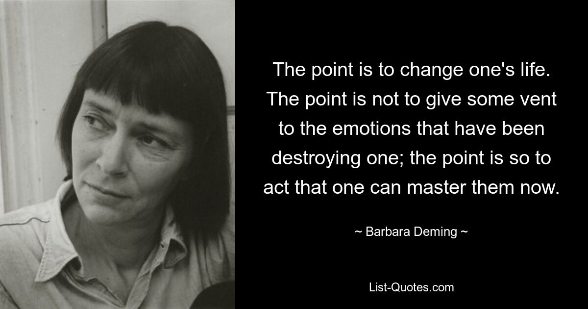 The point is to change one's life. The point is not to give some vent to the emotions that have been destroying one; the point is so to act that one can master them now. — © Barbara Deming