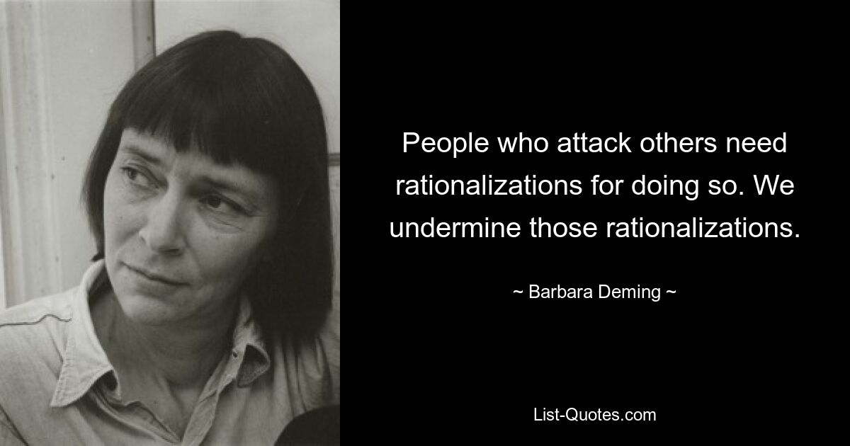 People who attack others need rationalizations for doing so. We undermine those rationalizations. — © Barbara Deming