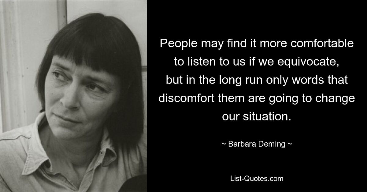 People may find it more comfortable to listen to us if we equivocate, but in the long run only words that discomfort them are going to change our situation. — © Barbara Deming