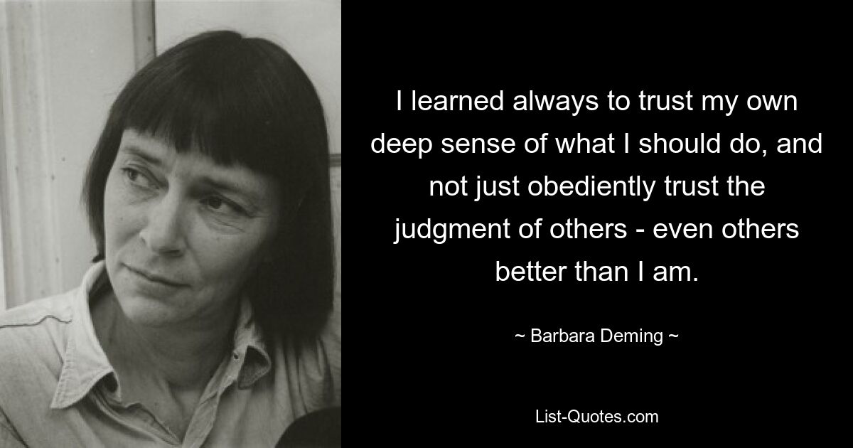 I learned always to trust my own deep sense of what I should do, and not just obediently trust the judgment of others - even others better than I am. — © Barbara Deming