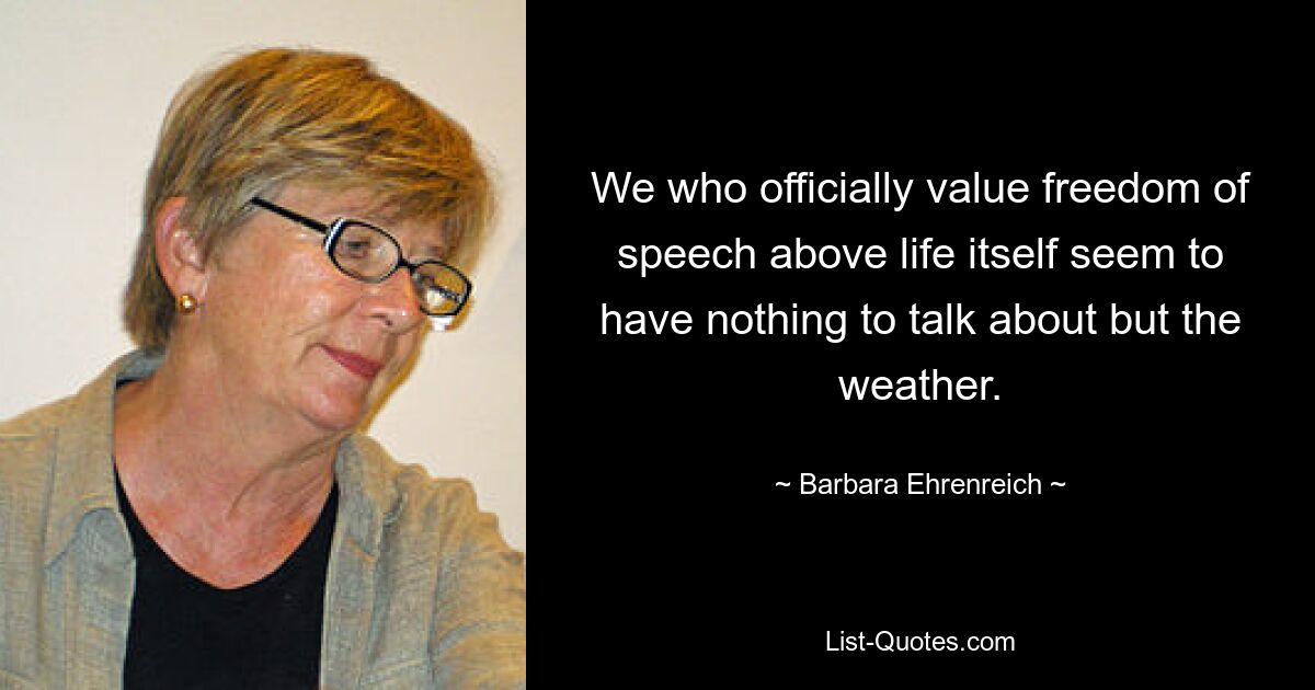 We who officially value freedom of speech above life itself seem to have nothing to talk about but the weather. — © Barbara Ehrenreich