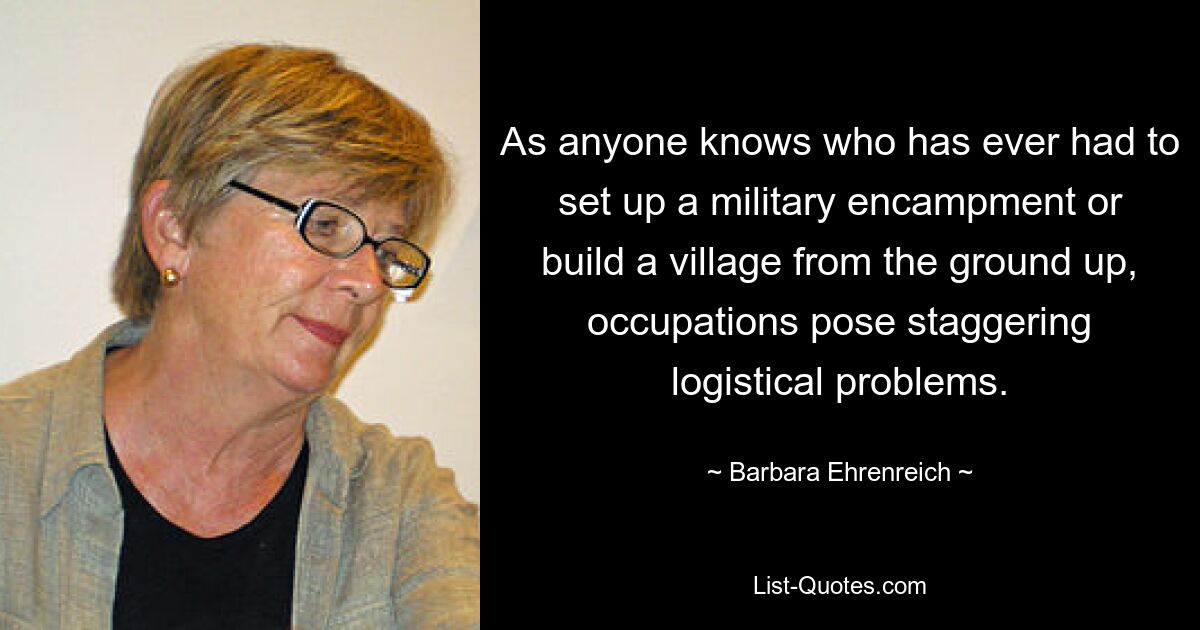 As anyone knows who has ever had to set up a military encampment or build a village from the ground up, occupations pose staggering logistical problems. — © Barbara Ehrenreich