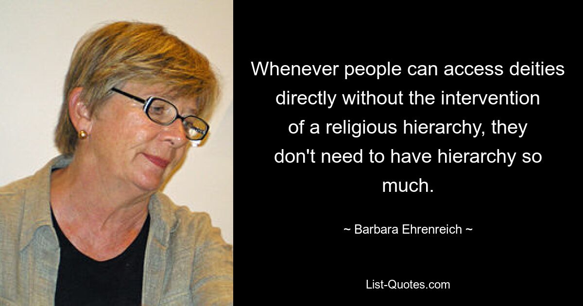 Whenever people can access deities directly without the intervention of a religious hierarchy, they don't need to have hierarchy so much. — © Barbara Ehrenreich