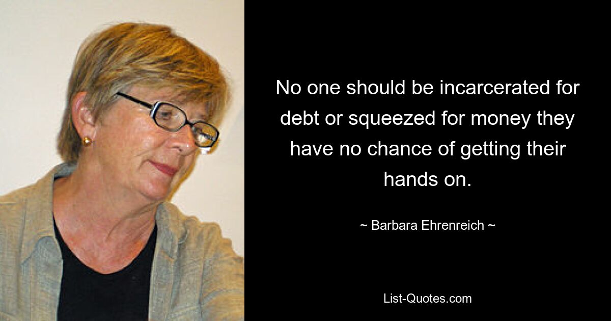 No one should be incarcerated for debt or squeezed for money they have no chance of getting their hands on. — © Barbara Ehrenreich