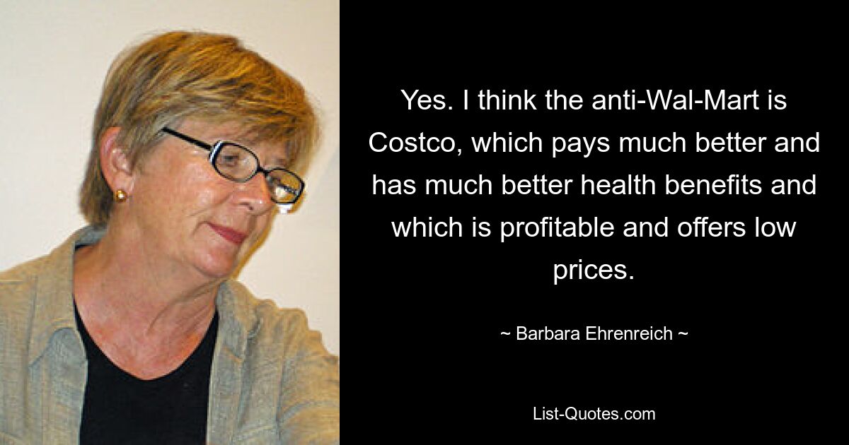 Yes. I think the anti-Wal-Mart is Costco, which pays much better and has much better health benefits and which is profitable and offers low prices. — © Barbara Ehrenreich