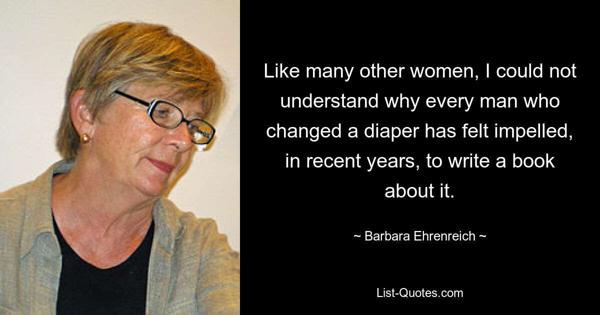 Like many other women, I could not understand why every man who changed a diaper has felt impelled, in recent years, to write a book about it. — © Barbara Ehrenreich