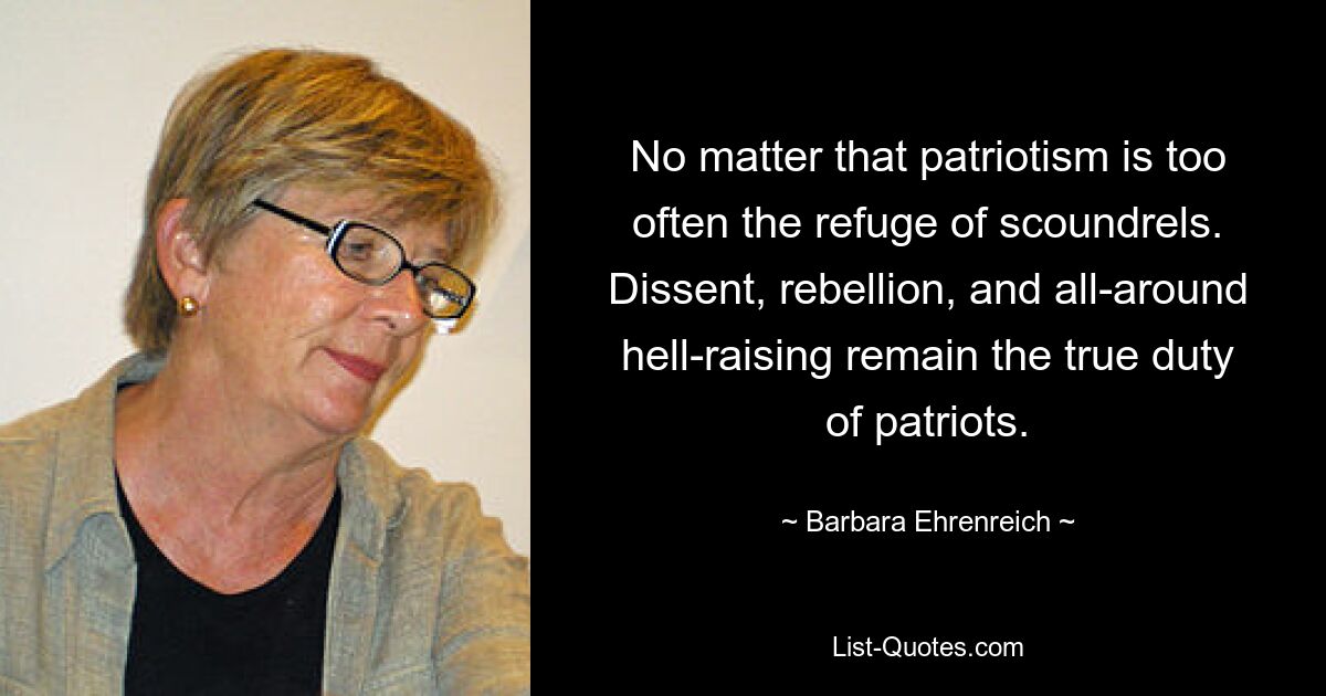 No matter that patriotism is too often the refuge of scoundrels. Dissent, rebellion, and all-around hell-raising remain the true duty of patriots. — © Barbara Ehrenreich