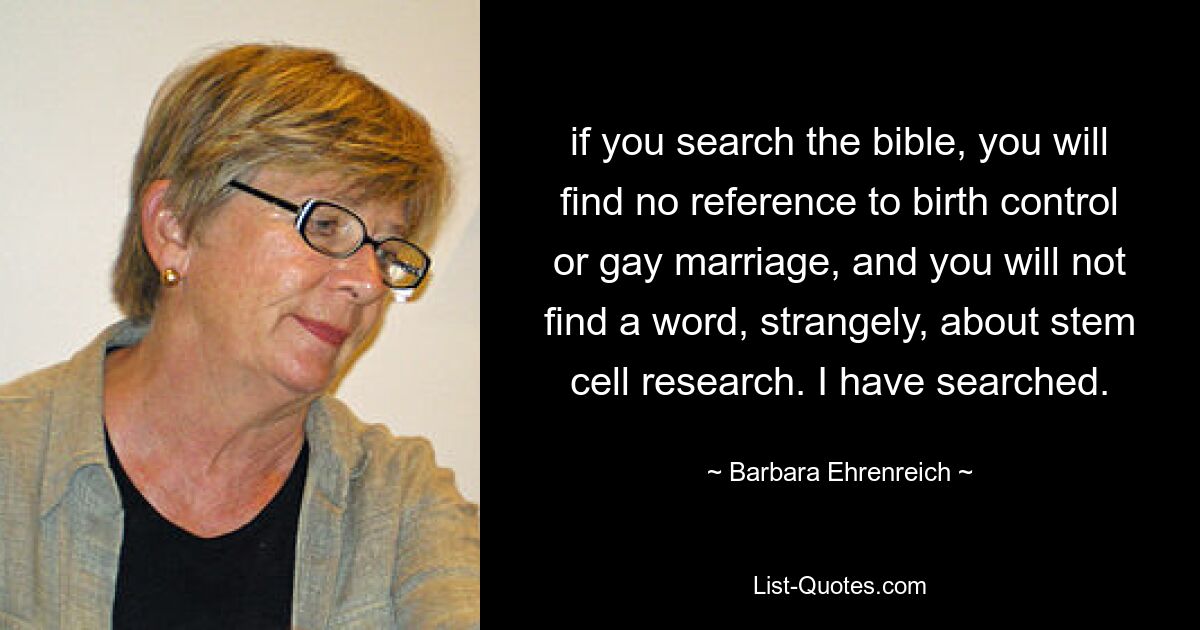 if you search the bible, you will find no reference to birth control or gay marriage, and you will not find a word, strangely, about stem cell research. I have searched. — © Barbara Ehrenreich