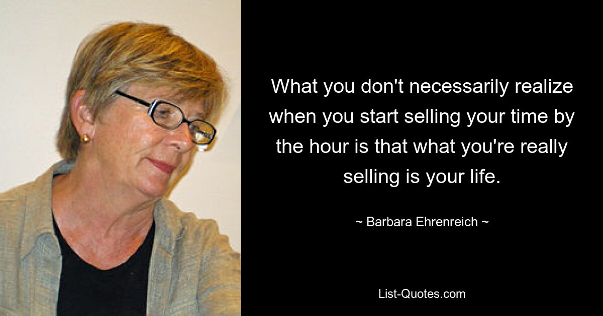 What you don't necessarily realize when you start selling your time by the hour is that what you're really selling is your life. — © Barbara Ehrenreich