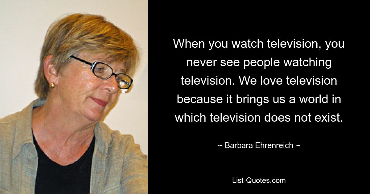 When you watch television, you never see people watching television. We love television because it brings us a world in which television does not exist. — © Barbara Ehrenreich