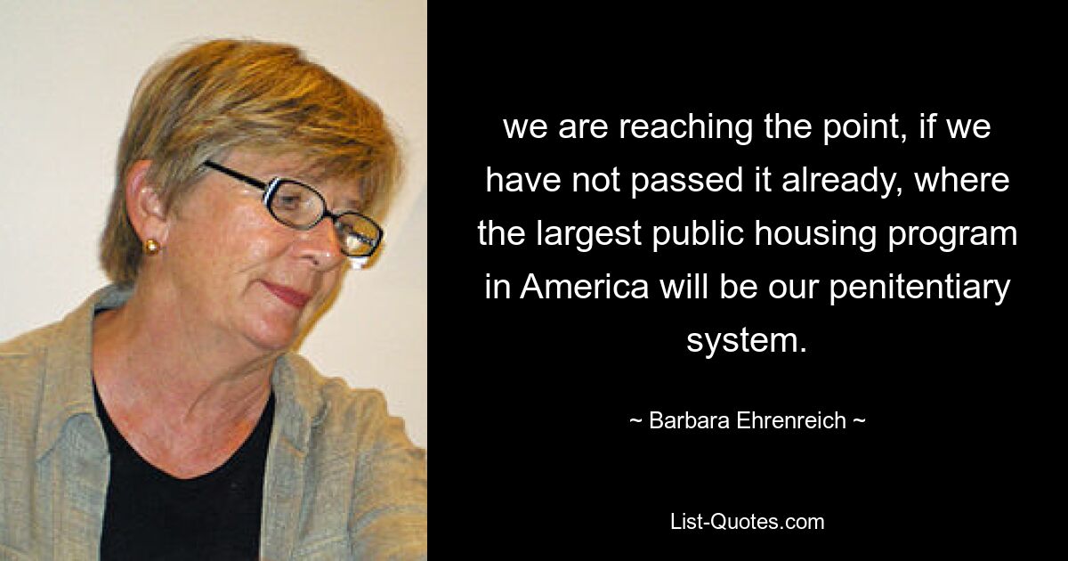 we are reaching the point, if we have not passed it already, where the largest public housing program in America will be our penitentiary system. — © Barbara Ehrenreich