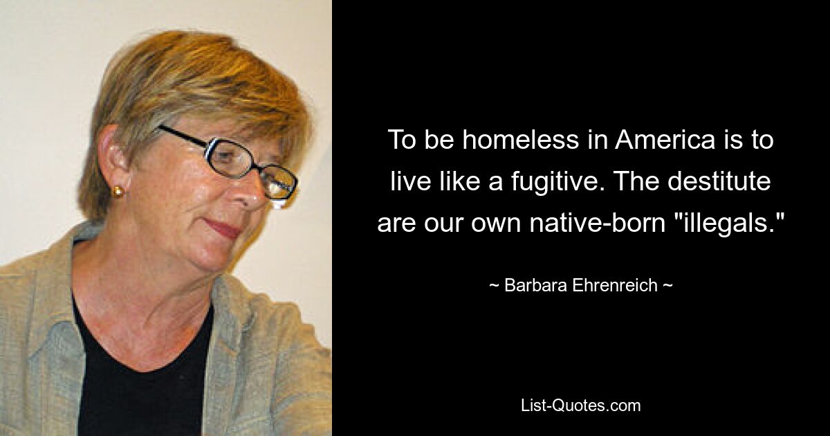 To be homeless in America is to live like a fugitive. The destitute are our own native-born "illegals." — © Barbara Ehrenreich