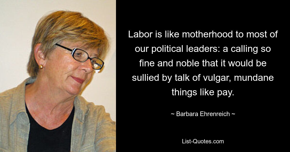 Labor is like motherhood to most of our political leaders: a calling so fine and noble that it would be sullied by talk of vulgar, mundane things like pay. — © Barbara Ehrenreich