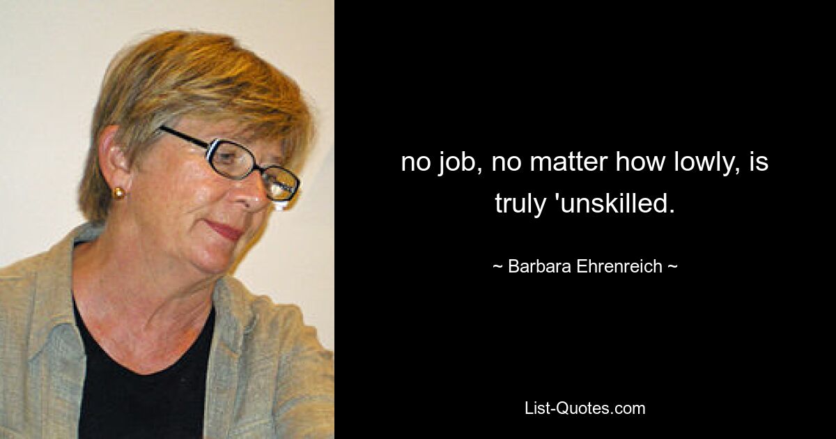 no job, no matter how lowly, is truly 'unskilled. — © Barbara Ehrenreich