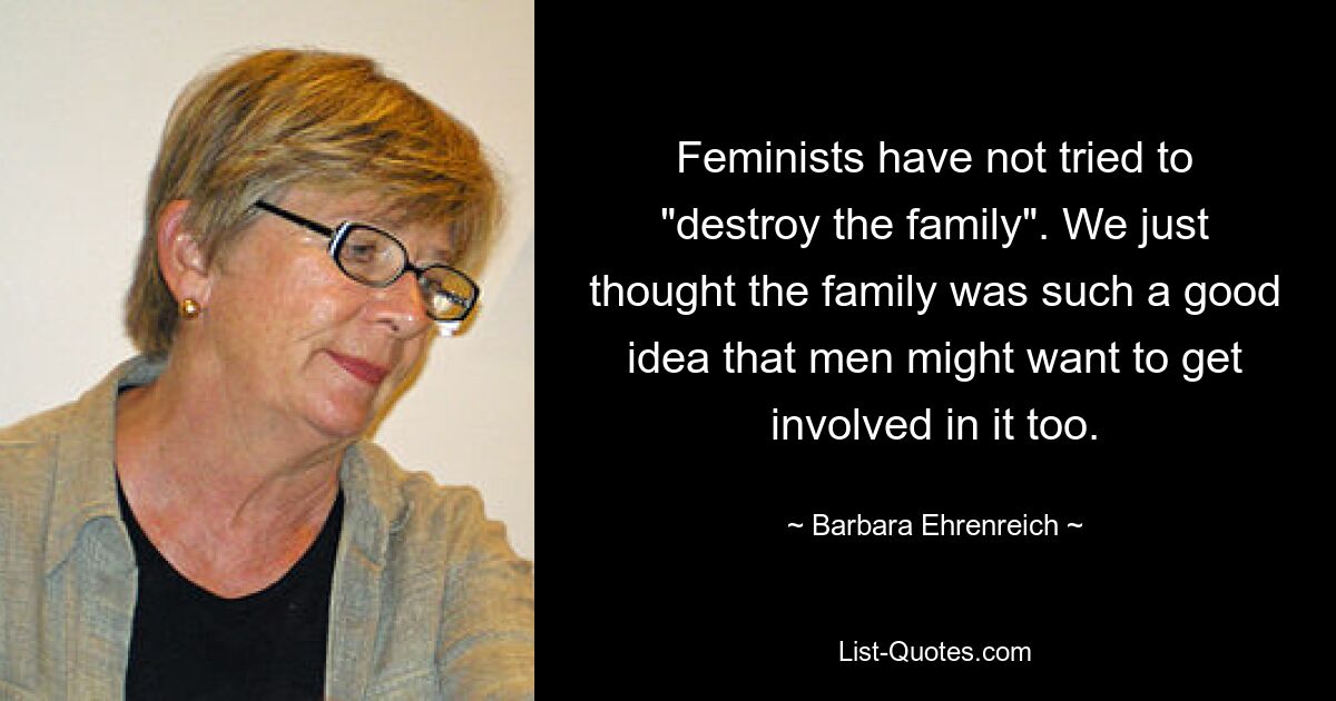 Feminists have not tried to "destroy the family". We just thought the family was such a good idea that men might want to get involved in it too. — © Barbara Ehrenreich