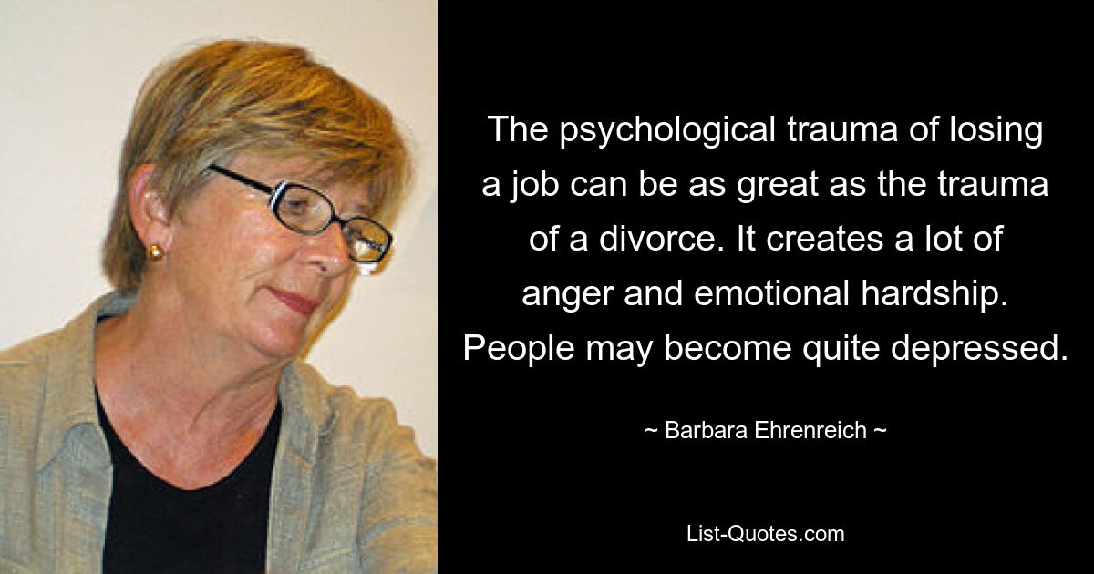 The psychological trauma of losing a job can be as great as the trauma of a divorce. It creates a lot of anger and emotional hardship. People may become quite depressed. — © Barbara Ehrenreich