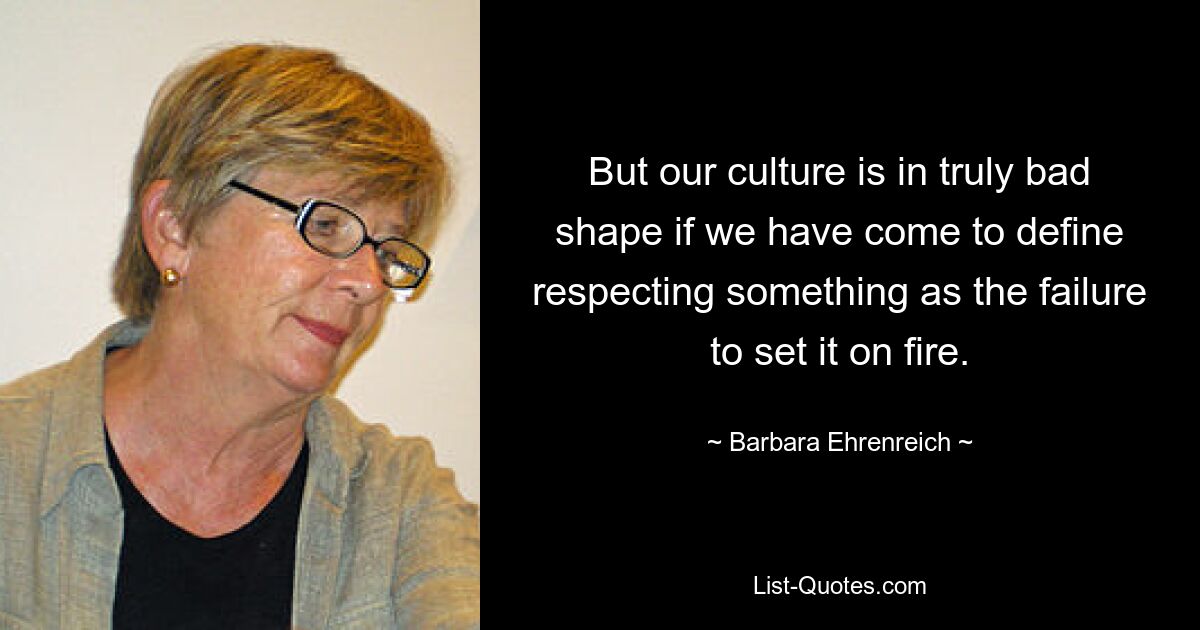 But our culture is in truly bad shape if we have come to define respecting something as the failure to set it on fire. — © Barbara Ehrenreich