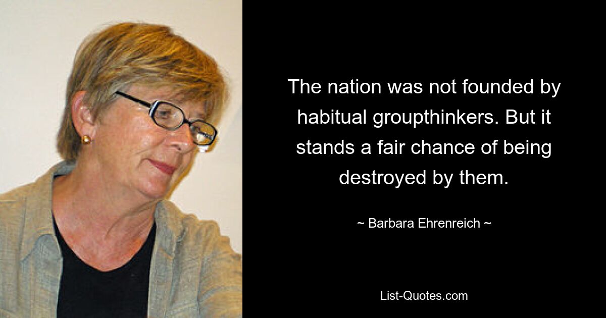 The nation was not founded by habitual groupthinkers. But it stands a fair chance of being destroyed by them. — © Barbara Ehrenreich