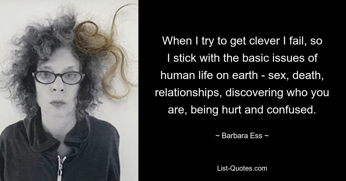 When I try to get clever I fail, so I stick with the basic issues of human life on earth - sex, death, relationships, discovering who you are, being hurt and confused. — © Barbara Ess